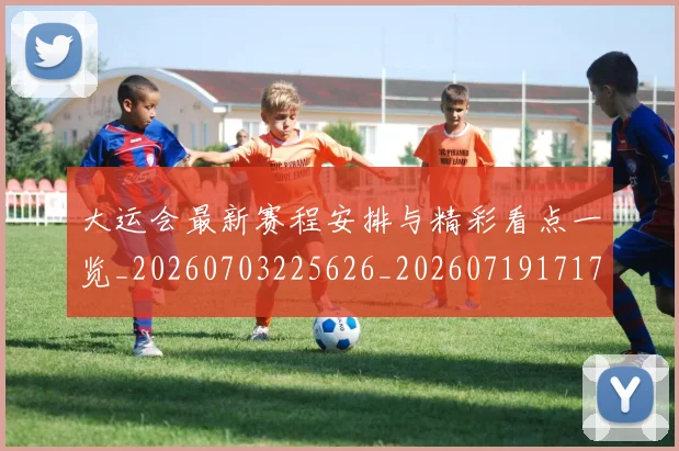 大运会最新赛程安排与精彩看点一览_20260703225626_20260719171735