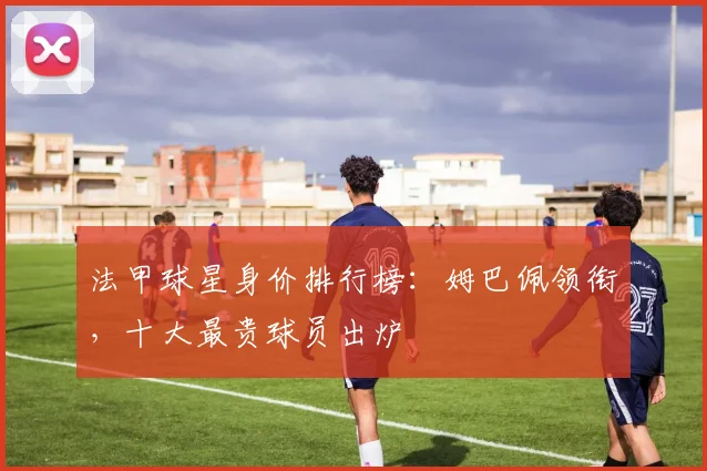 法甲球星身价排行榜：姆巴佩领衔，十大最贵球员出炉