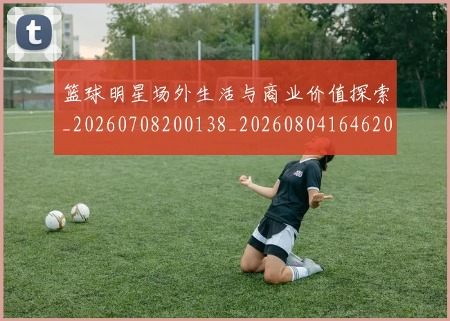 篮球明星场外生活与商业价值探索_20260708200138_20260804164620