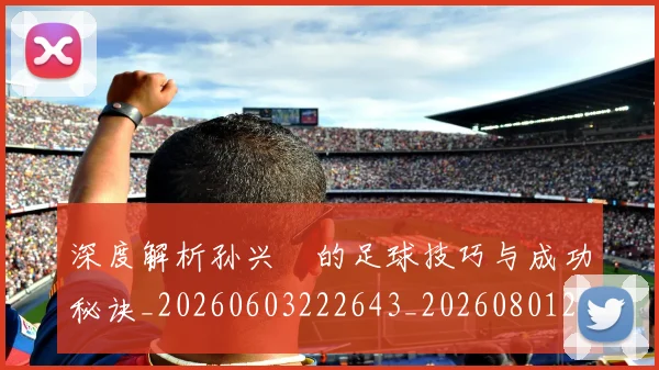 深度解析孙兴慜的足球技巧与成功秘诀_20260603222643_20260801203512