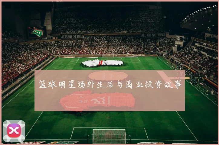 篮球明星场外生活与商业投资故事