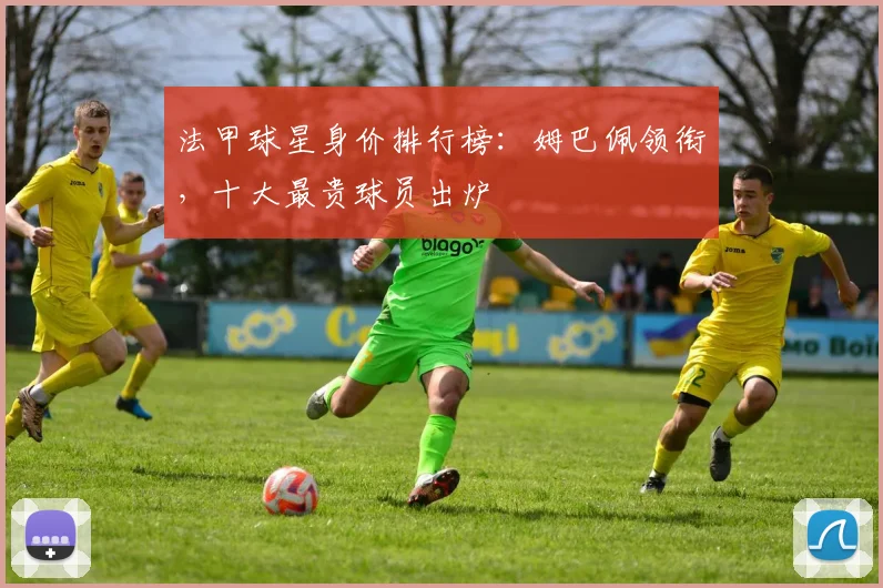 法甲球星身价排行榜:姆巴佩领衔,十大最贵球员出炉