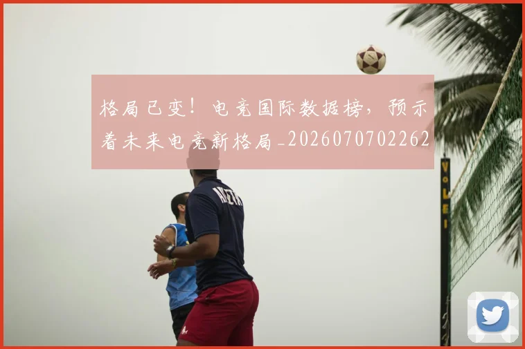 格局已变!电竞国际数据榜,预示着未来电竞新格局_20260707022629_20260731175910